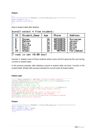 206 | P a g e
Output:
Data in student table after deletion
Example 3: Update name of those students whose name and ID is given by the user during
run time in student table.
In the previous example, after deleting a record in student table, we have 7 records in the
student table. (Kindly refer previous example for current state of student table).
Python code:
Output:
 