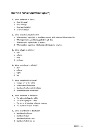 208 | P a g e
MULTIPLE CHOICE QUESTIONS (MCQ)
1. What is the use of DBMS?
a. Data Retrieval
b. Data Storage
c. Data Manipulation
d. All of the above
2. What is relational data model?
a. Where data is organized in tree like structure with parent child relationship
b. Where pointer is used to navigate through data
c. Where data is represented as objects.
d. Where data is organized into tables with rows and columns
3. What is tuple is relation?
a. row
b. column
c. field
d. attribute
4. What is attribute in relation?
a. row
b. column
c. tuple
d. key
5. What is degree in database?
a. Foreign key of the table
b. Primary key of the table
c. Number of columns in the table
d. Number of rows in the table
6. What is domain in database?
a. The alternate key of a table
b. The primary key of a table
c. The set of all possible values in column
d. The number of rows in table
7. What is cardinality in database?
a. Number of columns
b. Number of rows
c. Number of primary key
d. Number of attribute key
 