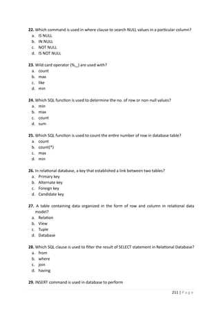 211 | P a g e
22. Which command is used in where clause to search NULL values in a particular column?
a. IS NULL
b. IN NULL
c. NOT NULL
d. IS NOT NULL
23. Wild card operator (%,_) are used with?
a. count
b. max
c. like
d. min
24. Which SQL function is used to determine the no. of row or non-null values?
a. min
b. max
c. count
d. sum
25. Which SQL function is used to count the entire number of row in database table?
a. count
b. count(*)
c. max
d. min
26. In relational database, a key that established a link between two tables?
a. Primary key
b. Alternate key
c. Foreign key
d. Candidate key
27. A table containing data organized in the form of row and column in relational data
model?
a. Relation
b. View
c. Tuple
d. Database
28. Which SQL clause is used to filter the result of SELECT statement in Relational Database?
a. from
b. where
c. join
d. having
29. INSERT command is used in database to perform
 