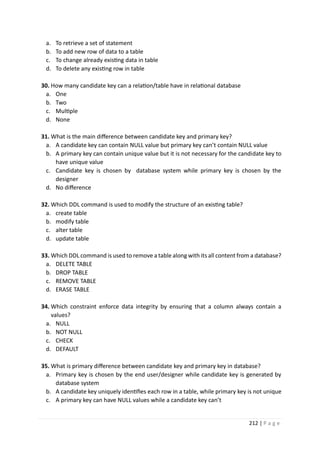 212 | P a g e
a. To retrieve a set of statement
b. To add new row of data to a table
c. To change already existing data in table
d. To delete any existing row in table
30. How many candidate key can a relation/table have in relational database
a. One
b. Two
c. Multiple
d. None
31. What is the main difference between candidate key and primary key?
a. A candidate key can contain NULL value but primary key can’t contain NULL value
b. A primary key can contain unique value but it is not necessary for the candidate key to
have unique value
c. Candidate key is chosen by database system while primary key is chosen by the
designer
d. No difference
32. Which DDL command is used to modify the structure of an existing table?
a. create table
b. modify table
c. alter table
d. update table
33. Which DDL command is used to remove a table along with its all content from a database?
a. DELETE TABLE
b. DROP TABLE
c. REMOVE TABLE
d. ERASE TABLE
34. Which constraint enforce data integrity by ensuring that a column always contain a
values?
a. NULL
b. NOT NULL
c. CHECK
d. DEFAULT
35. What is primary difference between candidate key and primary key in database?
a. Primary key is chosen by the end user/designer while candidate key is generated by
database system
b. A candidate key uniquely identifies each row in a table, while primary key is not unique
c. A primary key can have NULL values while a candidate key can’t
 