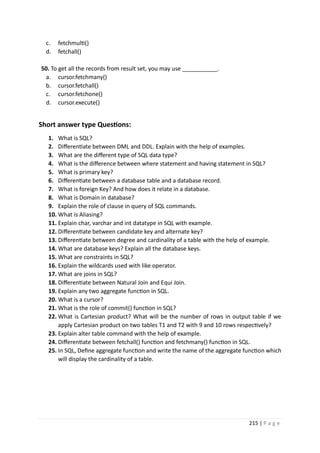 215 | P a g e
c. fetchmulti()
d. fetchall()
50. To get all the records from result set, you may use ___________.
a. cursor.fetchmany()
b. cursor.fetchall()
c. cursor.fetchone()
d. cursor.execute()
Short answer type Questions:
1. What is SQL?
2. Differentiate between DML and DDL. Explain with the help of examples.
3. What are the different type of SQL data type?
4. What is the difference between where statement and having statement in SQL?
5. What is primary key?
6. Differentiate between a database table and a database record.
7. What is foreign Key? And how does it relate in a database.
8. What is Domain in database?
9. Explain the role of clause in query of SQL commands.
10. What is Aliasing?
11. Explain char, varchar and int datatype in SQL with example.
12. Differentiate between candidate key and alternate key?
13. Differentiate between degree and cardinality of a table with the help of example.
14. What are database keys? Explain all the database keys.
15. What are constraints in SQL?
16. Explain the wildcards used with like operator.
17. What are joins in SQL?
18. Differentiate between Natural Join and Equi Join.
19. Explain any two aggregate function in SQL.
20. What is a cursor?
21. What is the role of commit() function in SQL?
22. What is Cartesian product? What will be the number of rows in output table if we
apply Cartesian product on two tables T1 and T2 with 9 and 10 rows respectively?
23. Explain alter table command with the help of example.
24. Differentiate between fetchall() function and fetchmany() function in SQL.
25. In SQL, Define aggregate function and write the name of the aggregate function which
will display the cardinality of a table.
 