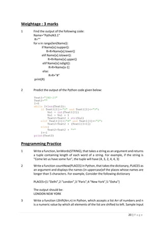 20 | P a g e
Weightage : 3 marks
1 Find the output of the following code:
Name="PythoN3.1"
R=""
for x in range(len(Name)):
if Name[x].isupper():
R=R+Name[x].lower()
elif Name[x].islower():
R=R+Name[x].upper()
elif Name[x].isdigit():
R=R+Name[x-1]
else:
R=R+"#"
print(R)
2 Predict the output of the Python code given below:
Programming Practice
1 Write a function, lenWords(STRING), that takes a string as an argument and returns
a tuple containing length of each word of a string. For example, if the string is
"Come let us have some fun", the tuple will have (4, 3, 2, 4, 4, 3)
2 Write a function countNow(PLACES) in Python, that takes the dictionary, PLACES as
an argument and displays the names (in uppercase)of the places whose names are
longer than 5 characters. For example, Consider the following dictionary
PLACES={1:"Delhi",2:"London",3:"Paris",4:"New York",5:"Doha"}
The output should be:
LONDON NEW YORK
3 Write a function LShift(Arr,n) in Python, which accepts a list Arr of numbers and n
is a numeric value by which all elements of the list are shifted to left. Sample Input
 