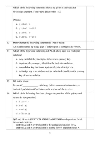 [5]
Which of the following statements should be given in the blank for
#Missing Statement, if the output produced is 110?
Options:
a. global a
b. global b=100
c. global b
d. global a=100
13 State whether the following statement is True or False:
An exception may be raised even if the program is syntactically correct.
1
14 Which of the following statements is FALSE about keys in a relational
database?
a. Any candidate key is eligible to become a primary key.
b. A primary key uniquely identifies the tuples in a relation.
c. A candidate key that is not a primary key is a foreign key.
d. A foreign key is an attribute whose value is derived from the primary
key of another relation.
1
15 Fill in the blank:
In case of _____________ switching, before a communication starts, a
dedicated path is identified between the sender and the receiver.
1
16 Which of the following functions changes the position of file pointer and
returns its new position?
a.flush()
b.tell()
c.seek()
d.offset()
1
Q17 and 18 are ASSERTION AND REASONING based questions. Mark
the correct choice as
(a) Both A and R are true and R is the correct explanation for A
(b)Both A and R are true and R is not the correct explanation for A
 