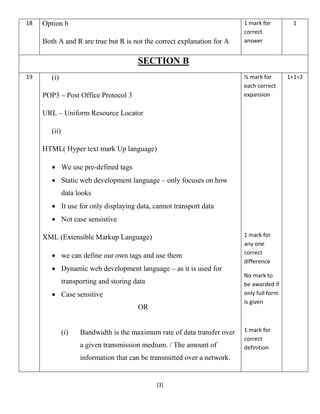 [3]
18 Option b
Both A and R are true but R is not the correct explanation for A
1 mark for
correct
answer
1
SECTION B
19 (i)
POP3 – Post Office Protocol 3
URL – Uniform Resource Locator
(ii)
HTML( Hyper text mark Up language)
 We use pre-defined tags
 Static web development language – only focuses on how
data looks
 It use for only displaying data, cannot transport data
 Not case sensistive
XML (Extensible Markup Language)
 we can define our own tags and use them
 Dynamic web development language – as it is used for
transporting and storing data
 Case sensitive
OR
(i) Bandwidth is the maximum rate of data transfer over
a given transmission medium. / The amount of
information that can be transmitted over a network.
½ mark for
each correct
expansion
1 mark for
any one
correct
difference
No mark to
be awarded if
only full form
is given
1 mark for
correct
definition
1+1=2
 