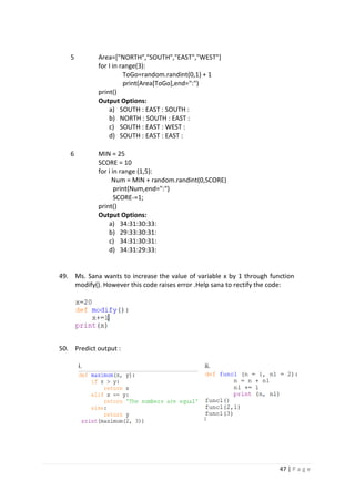47 | P a g e
5 Area=["NORTH","SOUTH","EAST","WEST"]
for I in range(3):
ToGo=random.randint(0,1) + 1
print(Area[ToGo],end=":")
print()
Output Options:
a) SOUTH : EAST : SOUTH :
b) NORTH : SOUTH : EAST :
c) SOUTH : EAST : WEST :
d) SOUTH : EAST : EAST :
6 MIN = 25
SCORE = 10
for i in range (1,5):
Num = MIN + random.randint(0,SCORE)
print(Num,end=":")
SCORE-=1;
print()
Output Options:
a) 34:31:30:33:
b) 29:33:30:31:
c) 34:31:30:31:
d) 34:31:29:33:
49. Ms. Sana wants to increase the value of variable x by 1 through function
modify(). However this code raises error .Help sana to rectify the code:
50. Predict output :
i. ii.
 