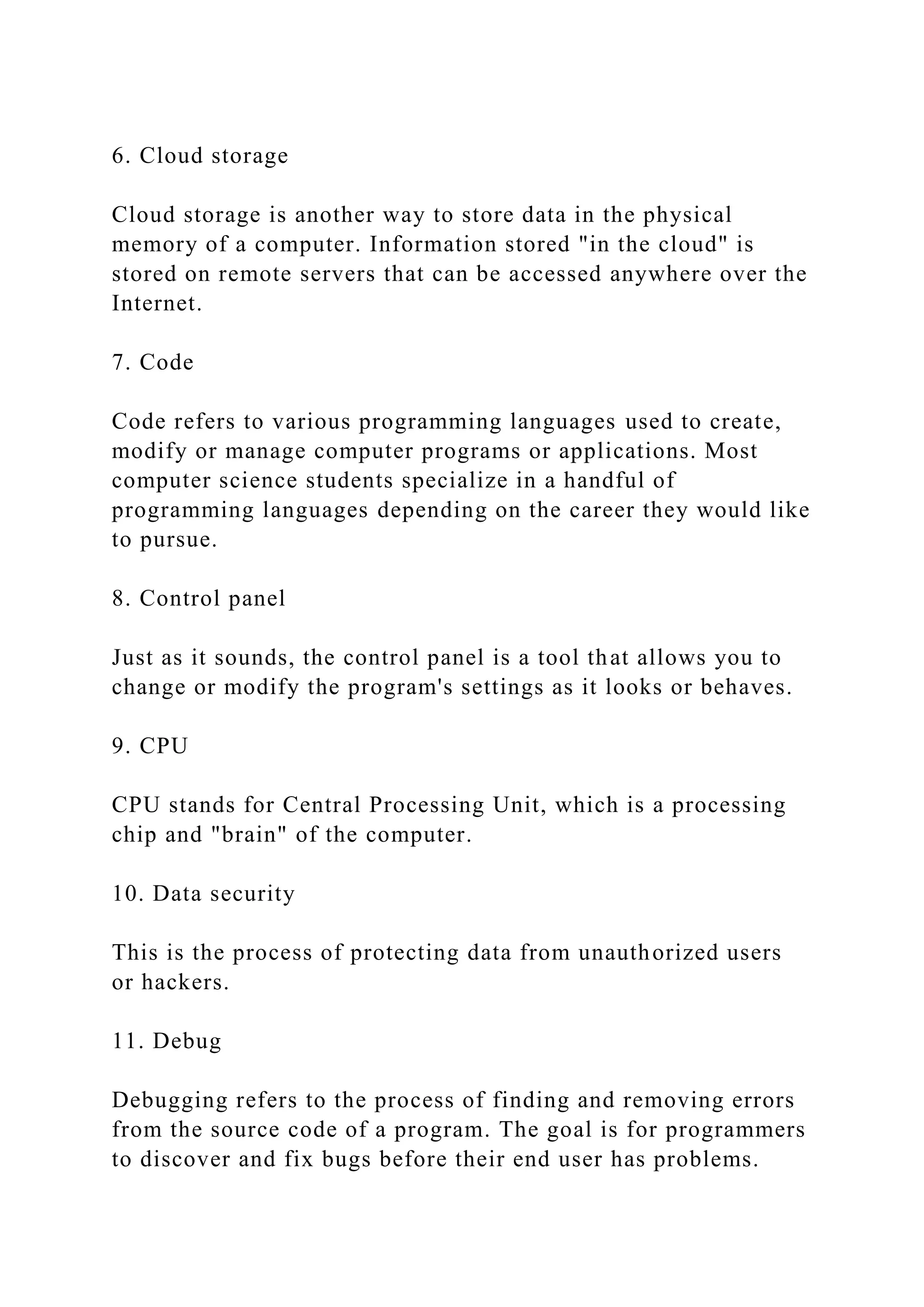 6. Cloud storage
Cloud storage is another way to store data in the physical
memory of a computer. Information stored "in the cloud" is
stored on remote servers that can be accessed anywhere over the
Internet.
7. Code
Code refers to various programming languages used to create,
modify or manage computer programs or applications. Most
computer science students specialize in a handful of
programming languages depending on the career they would like
to pursue.
8. Control panel
Just as it sounds, the control panel is a tool that allows you to
change or modify the program's settings as it looks or behaves.
9. CPU
CPU stands for Central Processing Unit, which is a processing
chip and "brain" of the computer.
10. Data security
This is the process of protecting data from unauthorized users
or hackers.
11. Debug
Debugging refers to the process of finding and removing errors
from the source code of a program. The goal is for programmers
to discover and fix bugs before their end user has problems.
 