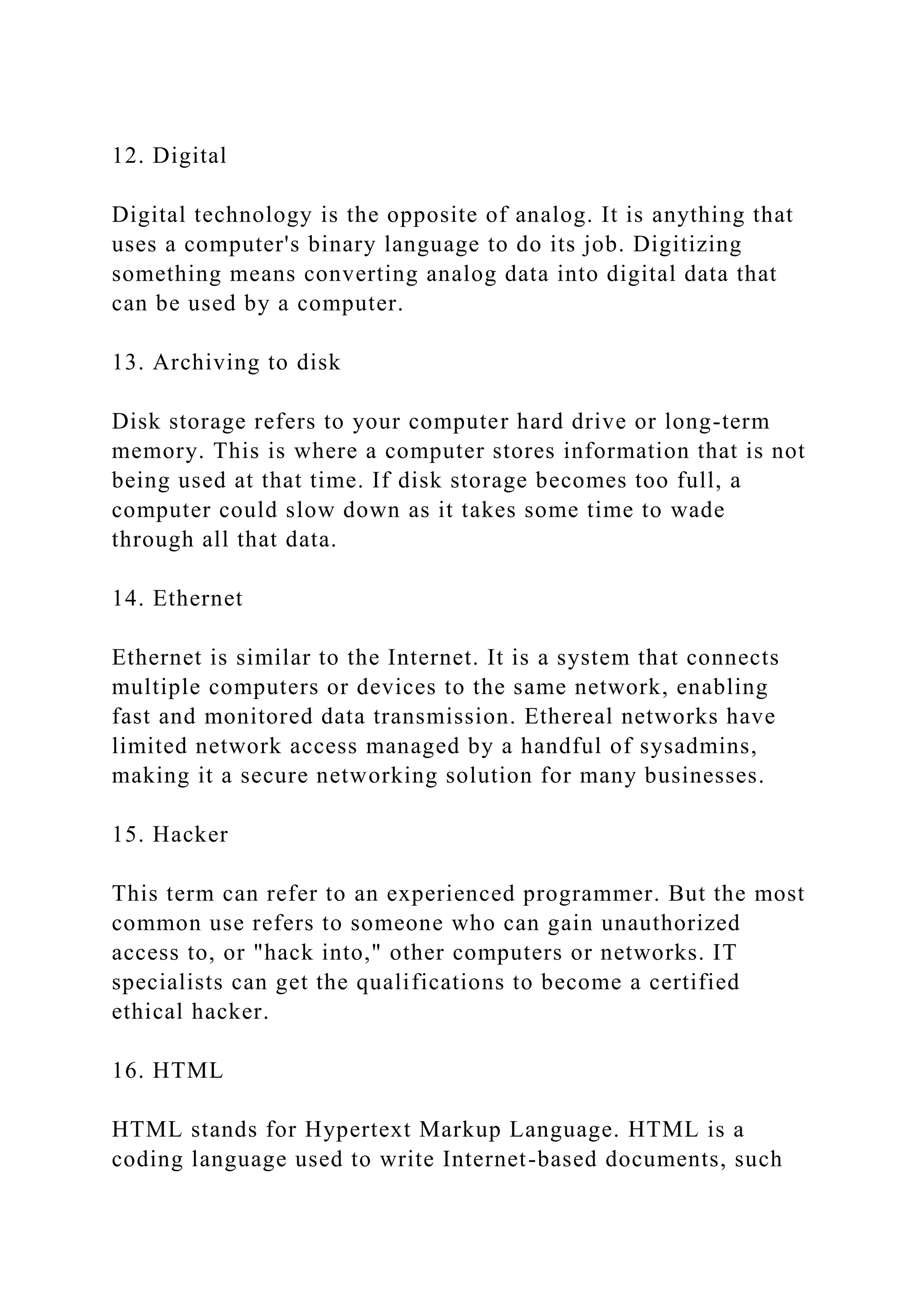 12. Digital
Digital technology is the opposite of analog. It is anything that
uses a computer's binary language to do its job. Digitizing
something means converting analog data into digital data that
can be used by a computer.
13. Archiving to disk
Disk storage refers to your computer hard drive or long-term
memory. This is where a computer stores information that is not
being used at that time. If disk storage becomes too full, a
computer could slow down as it takes some time to wade
through all that data.
14. Ethernet
Ethernet is similar to the Internet. It is a system that connects
multiple computers or devices to the same network, enabling
fast and monitored data transmission. Ethereal networks have
limited network access managed by a handful of sysadmins,
making it a secure networking solution for many businesses.
15. Hacker
This term can refer to an experienced programmer. But the most
common use refers to someone who can gain unauthorized
access to, or "hack into," other computers or networks. IT
specialists can get the qualifications to become a certified
ethical hacker.
16. HTML
HTML stands for Hypertext Markup Language. HTML is a
coding language used to write Internet-based documents, such
 