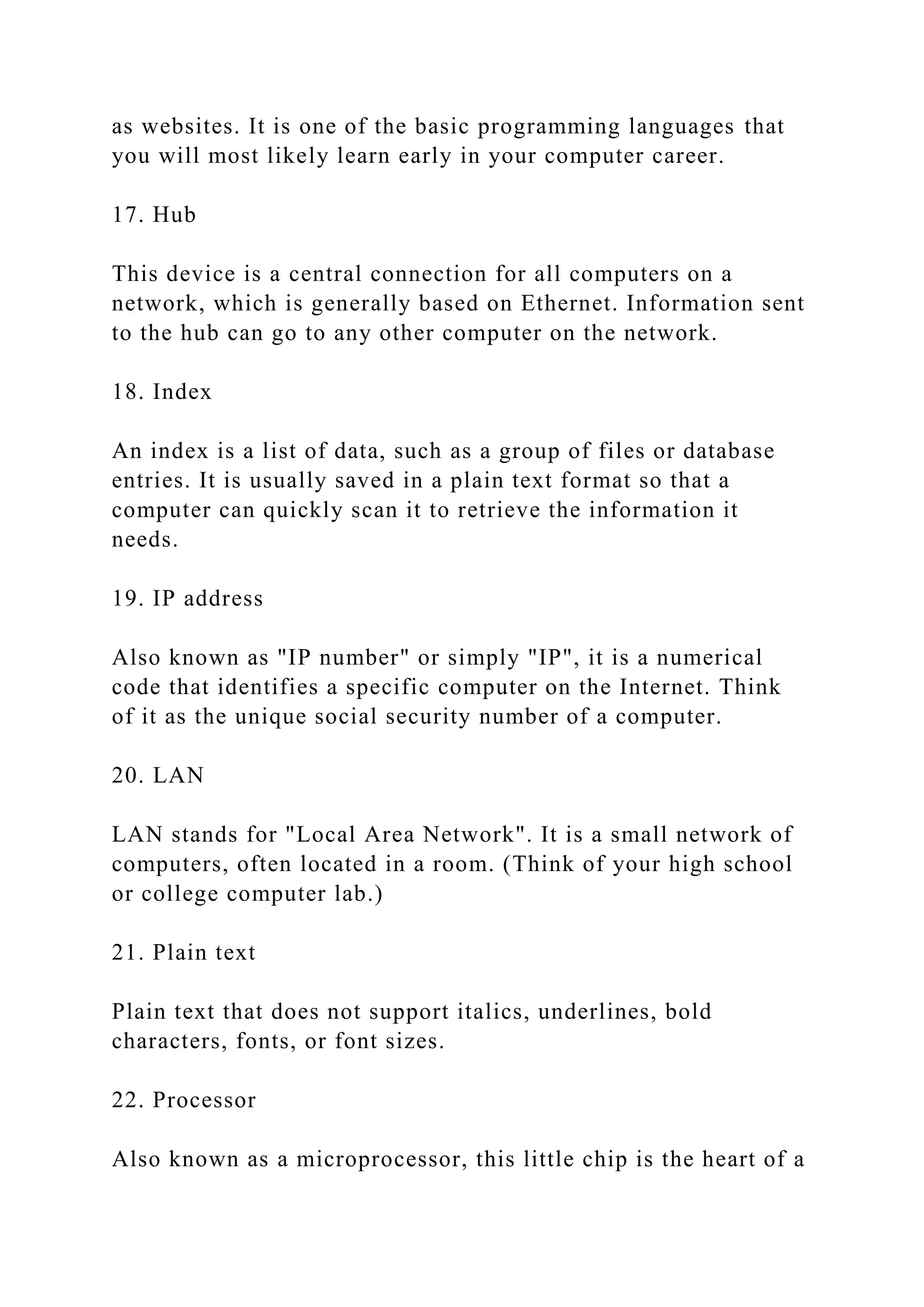 as websites. It is one of the basic programming languages that
you will most likely learn early in your computer career.
17. Hub
This device is a central connection for all computers on a
network, which is generally based on Ethernet. Information sent
to the hub can go to any other computer on the network.
18. Index
An index is a list of data, such as a group of files or database
entries. It is usually saved in a plain text format so that a
computer can quickly scan it to retrieve the information it
needs.
19. IP address
Also known as "IP number" or simply "IP", it is a numerical
code that identifies a specific computer on the Internet. Think
of it as the unique social security number of a computer.
20. LAN
LAN stands for "Local Area Network". It is a small network of
computers, often located in a room. (Think of your high school
or college computer lab.)
21. Plain text
Plain text that does not support italics, underlines, bold
characters, fonts, or font sizes.
22. Processor
Also known as a microprocessor, this little chip is the heart of a
 