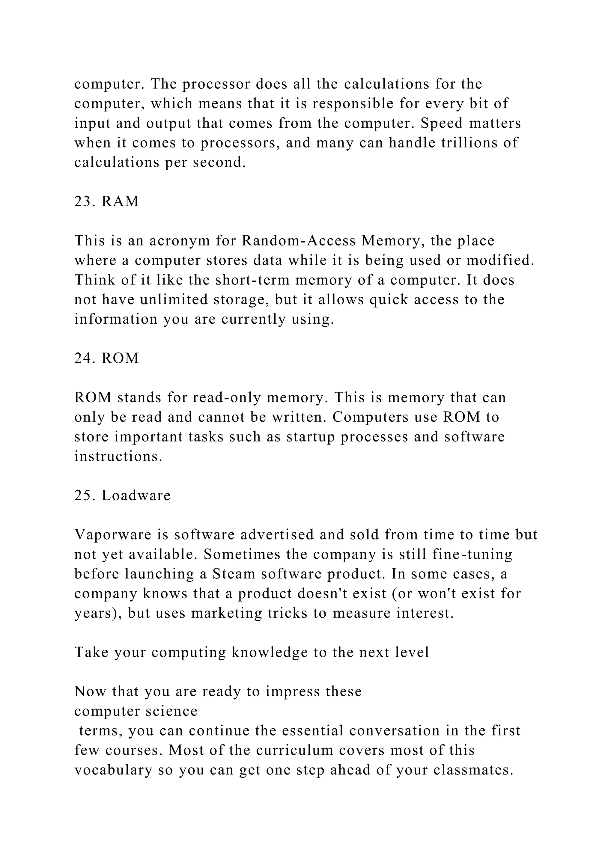 computer. The processor does all the calculations for the
computer, which means that it is responsible for every bit of
input and output that comes from the computer. Speed matters
when it comes to processors, and many can handle trillions of
calculations per second.
23. RAM
This is an acronym for Random-Access Memory, the place
where a computer stores data while it is being used or modified.
Think of it like the short-term memory of a computer. It does
not have unlimited storage, but it allows quick access to the
information you are currently using.
24. ROM
ROM stands for read-only memory. This is memory that can
only be read and cannot be written. Computers use ROM to
store important tasks such as startup processes and software
instructions.
25. Loadware
Vaporware is software advertised and sold from time to time but
not yet available. Sometimes the company is still fine-tuning
before launching a Steam software product. In some cases, a
company knows that a product doesn't exist (or won't exist for
years), but uses marketing tricks to measure interest.
Take your computing knowledge to the next level
Now that you are ready to impress these
computer science
terms, you can continue the essential conversation in the first
few courses. Most of the curriculum covers most of this
vocabulary so you can get one step ahead of your classmates.
 
