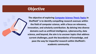 Objective
The objective of exploring Computer Science Thesis Topics in
Sheffield" is to identify compelling research avenues within
the field of computer science, with a focus on relevance,
innovation, and scholarly contribution. By delving into diverse
domains such as artificial intelligence, cybersecurity, data
science, and beyond, the aim is to uncover topics that address
current challenges, push the boundaries of knowledge, and
pave the way for impactful research within Sheffield's
academic community.
 