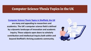 Computer Science Thesis Topics in the UK
Computer Science Thesis Topics in Sheffield, the UK
are many and appealing to researchers and
academics. The UK's computer science field is defined
by a dynamic landscape of innovation and academic
inquiry. These subjects open doors to scholarly
contribution and intellectual inquiry both within and
beyond Sheffield's thriving academic community.
 