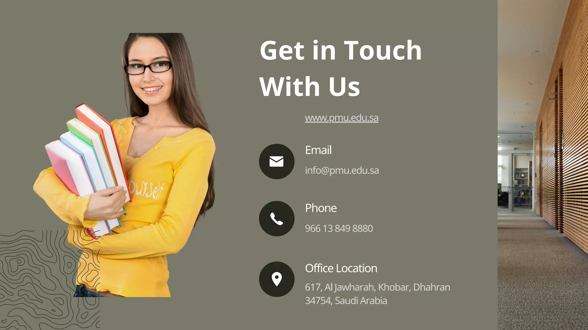 info@pmu.edu.sa
Email
966 13 849 8880
Phone
617, Al Jawharah, Khobar, Dhahran
34754, Saudi Arabia
Office Location
Get in Touch
With Us
www.pmu.edu.sa
 