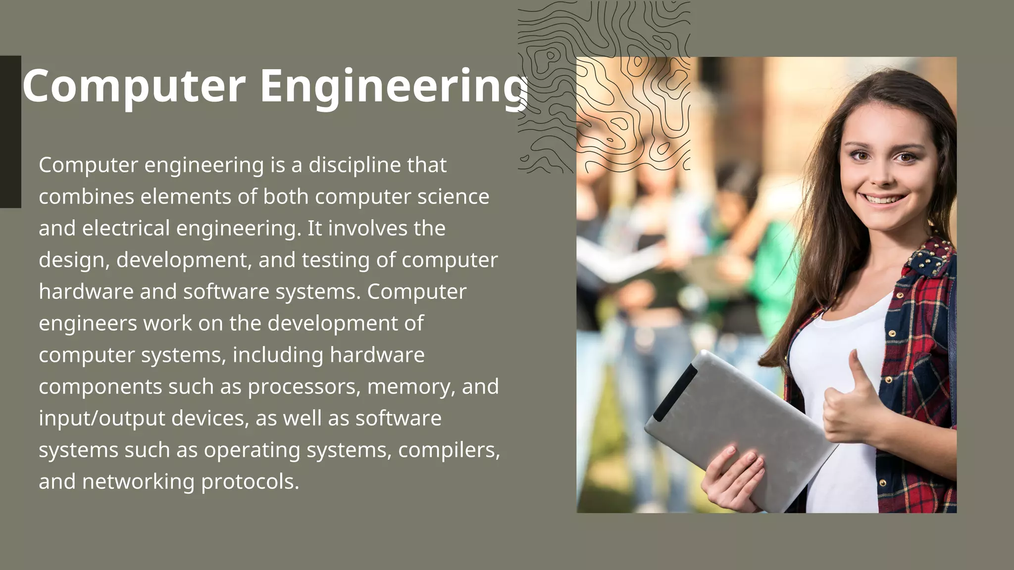Computer Engineering
Computer engineering is a discipline that
combines elements of both computer science
and electrical engineering. It involves the
design, development, and testing of computer
hardware and software systems. Computer
engineers work on the development of
computer systems, including hardware
components such as processors, memory, and
input/output devices, as well as software
systems such as operating systems, compilers,
and networking protocols.
 