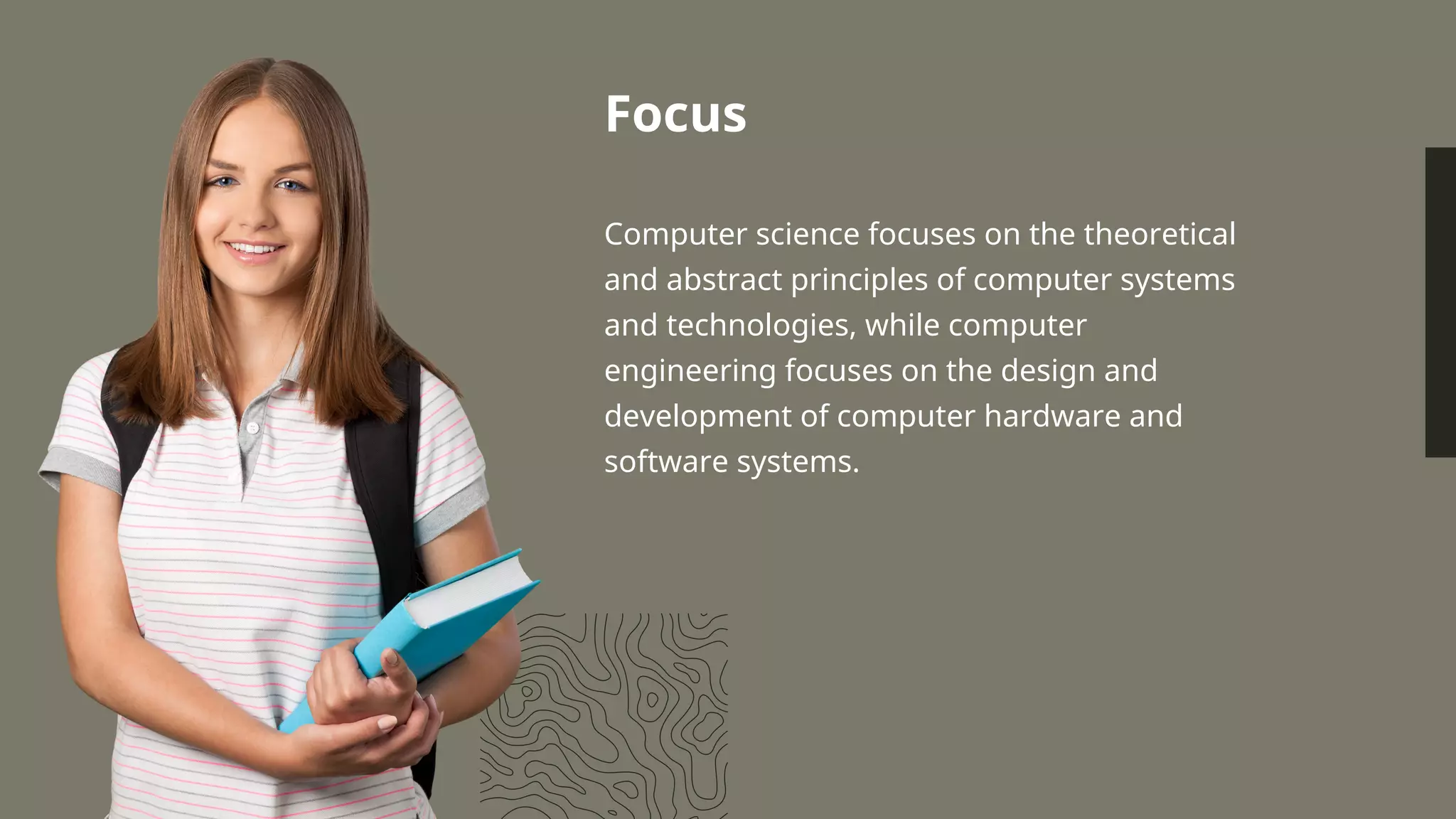 Focus
Computer science focuses on the theoretical
and abstract principles of computer systems
and technologies, while computer
engineering focuses on the design and
development of computer hardware and
software systems.
 