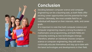 Conclusion
Deciding between computer science and computer
engineering can be a daunting task, as both fields offer
exciting career opportunities and the potential for high
salaries. Ultimately, the most suitable field for an
individual will depend on their interests, skills, and career
goals.
It is important to note that both computer science and
computer engineering require a strong foundation in
mathematics and programming, and both fields are
constantly evolving as new technologies emerge.
Therefore, whether an individual chooses computer
science or computer engineering, they will need to
continually educate themselves and stay up-to-date with
the latest technologies and developments in their field.
 