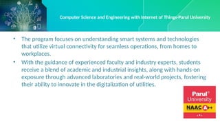 • The program focuses on understanding smart systems and technologies
that utilize virtual connectivity for seamless operations, from homes to
workplaces.
• With the guidance of experienced faculty and industry experts, students
receive a blend of academic and industrial insights, along with hands-on
exposure through advanced laboratories and real-world projects, fostering
their ability to innovate in the digitalization of utilities.
Computer Science and Engineering with Internet of Things-Parul University
 