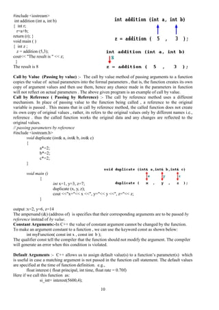 10
#include <iostream>
int addition (int a, int b)
{ int r;
r=a+b;
return (r); }
void main ( )
{ int z ;
z = addition (5,3);
cout<< "The result is " << z;
}
The result is 8
Call by Value (Passing by value) :- The call by value method of passing arguments to a function
copies the value of actual parameters into the formal parameters , that is, the function creates its own
copy of argument values and then use them, hence any chance made in the parameters in function
will not reflect on actual parameters . The above given program is an example of call by value.
Call by Reference ( Passing by Reference) :- The call by reference method uses a different
mechanism. In place of passing value to the function being called , a reference to the original
variable is passed . This means that in call by reference method, the called function does not create
its own copy of original values , rather, its refers to the original values only by different names i.e.,
reference . thus the called function works the original data and any changes are reflected to the
original values.
// passing parameters by reference
#include <iostream.h>
void duplicate (int& a, int& b, int& c)
{
a*=2;
b*=2;
c*=2;
}
void main ()
{
int x=1, y=3, z=7;
duplicate (x, y, z);
cout <<"x="<< x <<", y="<< y <<", z="<< z;
}
output :x=2, y=6, z=14
The ampersand (&) (address of) is specifies that their corresponding arguments are to be passed by
reference instead of by value.
Constant Arguments:-In C++ the value of constant argument cannot be changed by the function.
To make an argument constant to a function , we can use the keyword const as shown below:
int myFunction( const int x , const int b );
The qualifier const tell the compiler that the function should not modify the argument. The compiler
will generate an error when this condition is violated.
Default Arguments :- C++ allows us to assign default value(s) to a function’s parameter(s) which
is useful in case a matching argument is not passed in the function call statement. The default values
are specified at the time of function definition. e.g.,
float interest ( float principal, int time, float rate = 0.70f)
Here if we call this function as:
si_int= interest(5600,4);
 