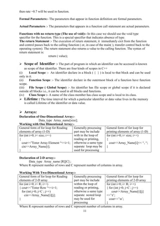 11
then rate =0.7 will be used in function.
Formal Parameters:- The parameters that appear in function definition are formal parameters.
Actual Parameters :- The parameters that appears in a function call statement are actual parameters.
Functions with no return type (The use of void):- In this case we should use the void type
specifier for the function. This is a special specifier that indicates absence of type.
The return Statement :- The execution of return statement, it immediately exit from the function
and control passes back to the calling function ( or, in case of the main( ), transfer control back to the
operating system). The return statement also returns a value to the calling function. The syntax of
return statement is:
return ( value);
 Scope of Identifier :- The part of program in which an identifier can be accessed is known
as scope of that identifier. There are four kinds of scopes in C++
(i) Local Scope :- An identifier declare in a block ( { } ) is local to that block and can be used
only in it.
(ii) Function Scope :- The identifier declare in the outermost block of a function have function
scope.
(iii) File Scope ( Global Scope) :- An identifier has file scope or global scope if it is declared
outside all blocks i.e., it can be used in all blocks and functions.
(iv) Class Scope :- A name of the class member has class scope and is local to its class.
 Lifetime : The time interval for which a particular identifier or data value lives in the memory
is called Lifetime of the identifier or data value.
 Arrays:
Declaration of One-Dimentional Array:-
Data_type Array_name[size];
Working with One Dimentional Array:-
General form of for loop for Reading
elements of array (1-D)
Generally processing
part may be include
with in the loop of
reading or printing,
otherwise a same type
separate loop may be
used for processing
General form of for loop for
printing elements of array (1-D)
for (int i=0; i< size; i++)
{
cout<<”Enter Array Element “<<i+1;
cin>>Array_Name[i];
}
for (int i=0; i< size; i++)
{
cout<<Array_Name[i]<< “, “;
}
Declaration of 2-D array:-
Data_type Array_name [R][C] ;
Where R represent number of rows and C represent number of columns in array.
Working With Two-Dimentional Array:-
General form of for loop for Reading
elements of 2-D array
Generally processing
part may be include
within the loop of
reading or printing,
otherwise a same type
separate nested loop
may be used for
processing
General form of for loop for
printing elements of 2-D array
for (int i=0; i< R; i++)
{ cout<<”Enter Row “<<i+1;
for (int j=0; j<C ; j++)
cin>>Array_Name[i][j];
}
for (int i=0; i< R; i++)
{ for (int j=0; j<C ; j++)
cout<<Array_Name[i][j]
<<’t’;
cout<<’n’;
}
Where R represent number of rows and C represent number of columns in array.
 