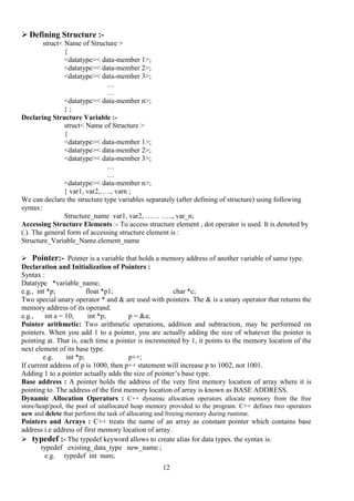 12
 Defining Structure :-
struct< Name of Structure >
{
<datatype>< data-member 1>;
<datatype>< data-member 2>;
<datatype>< data-member 3>;
…
…
<datatype>< data-member n>;
} ;
Declaring Structure Variable :-
struct< Name of Structure >
{
<datatype>< data-member 1>;
<datatype>< data-member 2>;
<datatype>< data-member 3>;
…
…
<datatype>< data-member n>;
} var1, var2,….., varn ;
We can declare the structure type variables separately (after defining of structure) using following
syntax:
Structure_name var1, var2, …… ….., var_n;
Accessing Structure Elements :- To access structure element , dot operator is used. It is denoted by
(.). The general form of accessing structure element is :
Structure_Variable_Name.element_name
 Pointer:- Pointer is a variable that holds a memory address of another variable of same type.
Declaration and Initialization of Pointers :
Syntax :
Datatype *variable_name;
e.g., int *p; float *p1; char *c;
Two special unary operator * and & are used with pointers. The & is a unary operator that returns the
memory address of its operand.
e.g., int a = 10; int *p; p = &a;
Pointer arithmetic: Two arithmetic operations, addition and subtraction, may be performed on
pointers. When you add 1 to a pointer, you are actually adding the size of whatever the pointer is
pointing at. That is, each time a pointer is incremented by 1, it points to the memory location of the
next element of its base type.
e.g. int *p; p++;
If current address of p is 1000, then p++ statement will increase p to 1002, not 1001.
Adding 1 to a pointer actually adds the size of pointer’s base type.
Base address : A pointer holds the address of the very first memory location of array where it is
pointing to. The address of the first memory location of array is known as BASE ADDRESS.
Dynamic Allocation Operators : C++ dynamic allocation operators allocate memory from the free
store/heap/pool, the pool of unallocated heap memory provided to the program. C++ defines two operators
new and delete that perform the task of allocating and freeing memory during runtime.
Pointers and Arrays : C++ treats the name of an array as constant pointer which contains base
address i.e address of first memory location of array.
 typedef :- The typedef keyword allows to create alias for data types. the syntax is:
typedef existing_data_type new_name ;
e.g. typedef int num;
 