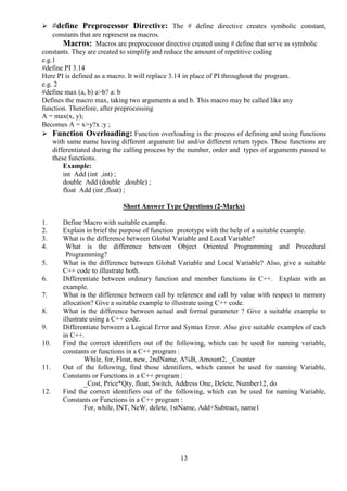 13
 #define Preprocessor Directive: The # define directive creates symbolic constant,
constants that are represent as macros.
Macros: Macros are preprocessor directive created using # define that serve as symbolic
constants. They are created to simplify and reduce the amount of repetitive coding
e.g.1
#define PI 3.14
Here PI is defined as a macro. It will replace 3.14 in place of PI throughout the program.
e.g. 2
#define max (a, b) a>b? a: b
Defines the macro max, taking two arguments a and b. This macro may be called like any
function. Therefore, after preprocessing
A = max(x, y);
Becomes A = x>y?x :y ;
 Function Overloading: Function overloading is the process of defining and using functions
with same name having different argument list and/or different return types. These functions are
differentiated during the calling process by the number, order and types of arguments passed to
these functions.
Example:
int Add (int ,int) ;
double Add (double ,double) ;
float Add (int ,float) ;
Short Answer Type Questions (2-Marks)
1. Define Macro with suitable example.
2. Explain in brief the purpose of function prototype with the help of a suitable example.
3. What is the difference between Global Variable and Local Variable?
4. What is the difference between Object Oriented Programming and Procedural
Programming?
5. What is the difference between Global Variable and Local Variable? Also, give a suitable
C++ code to illustrate both.
6. Differentiate between ordinary function and member functions in C++. Explain with an
example.
7. What is the difference between call by reference and call by value with respect to memory
allocation? Give a suitable example to illustrate using C++ code.
8. What is the difference between actual and formal parameter ? Give a suitable example to
illustrate using a C++ code.
9. Differentiate between a Logical Error and Syntax Error. Also give suitable examples of each
in C++.
10. Find the correct identifiers out of the following, which can be used for naming variable,
constants or functions in a C++ program :
While, for, Float, new, 2ndName, A%B, Amount2, _Counter
11. Out of the following, find those identifiers, which cannot be used for naming Variable,
Constants or Functions in a C++ program :
_Cost, Price*Qty, float, Switch, Address One, Delete, Number12, do
12. Find the correct identifiers out of the following, which can be used for naming Variable,
Constants or Functions in a C++ program :
For, while, INT, NeW, delete, 1stName, Add+Subtract, name1
 