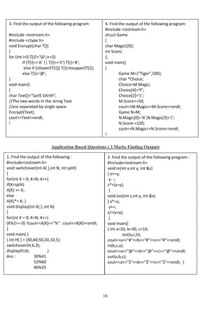 16
Application Based Questions ( 3 Marks Finding Output)
3. Find the output of the following program:
#include <iostream.h>
#include <ctype.h>
void Encrypt(char T[])
{
for (int i=0;T[i]!='0';i+=2)
if (T[i]=='A' || T[i]=='E') T[i]='#';
else if (islower(T[i])) T[i]=toupper(T[i]);
else T[i]='@';
}
void main()
{
char Text[]="SaVE EArtH";
//The two words in the string Text
//are separated by single space
Encrypt(Text);
cout<<Text<<endl;
}
4. Find the output of the following program:
#include <iostream.h>
struct Game
{
char Magic[20];
int Score;
};
void main()
{
Game M={“Tiger”,500};
char *Choice;
Choice=M.Magic;
Choice[4]=’P’;
Choice[2]=’L’;
M.Score+=50;
cout<<M.Magic<<M.Score<<endl;
Game N=M;
N.Magic[0]=’A’;N.Magic[3]=’J’;
N.Score-=120;
cout<<N.Magic<<N.Score<<endl;
}
1. Find the output of the following :
#include<iostream.h>
void switchover(int A[ ],int N, int split)
{
for(int K = 0; K<N; K++)
if(K<split)
A[K] += K;
else
A[K]*= K; }
void display(int A[ ] ,int N)
{
for(int K = 0; K<N; K++)
(K%2== 0) ?cout<<A[K]<<"%" : cout<<A[K]<<endl;
}
void main( )
{ int H[ ] = {30,40,50,20,10,5};
switchover(H,6,3);
display(H,6); }
Ans : 30%41
52%60
40%25
2. Find the output of the following program :
#include<iostream.h>
void in(int x,int y, int &z)
{ x+=y;
y- -;
z*=(x–y);
}
void out(int z,int y, int &x)
{ x*=y;
y++;
z/=(x+y);
}
void main()
{ int a=20, b=30, c=10;
out(a,c,b);
cout<<a<<"#"<<b<<"#"<<c<<"#"<<endl;
in(b,c,a);
cout<<a<<"@"<<b<<"@"<<c<<"@"<<endl;
out(a,b,c);
cout<<a<<"$"<<b<<"$"<<c<<"$"<<endl; }
 