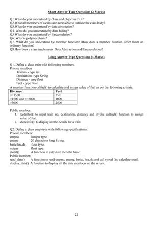 22
Short Answer Type Questions (2 Marks)
Q1.What do you understand by class and object in C++?
Q2.What all members of a class are accessible to outside the class body?
Q3.What do you understand by data abstraction?
Q4. What do you understand by data hiding?
Q5 What do you understand by Encapsulation?
Q6. What is polymorphism?
Q7. What do you understand by member function? How does a member function differ from an
ordinary function?
Q8.How does a class implements Data Abstraction and Encapsulation?
Long Answer Type Questions (4 Marks)
Q1. Define a class train with following members.
Private members
Trainno - type int
Destination -type String
Distance - type float
Fuel - type float
A member function calfuel() to calculate and assign value of fuel as per the following criteria:
Distance Fuel
<=1500 250
>1500 and <=3000 1000
>3000 2500
Public member:
1. feedinfo(): to input train no, destination, distance and invoke calfuel() function to assign
value of fuel.
2. showinfo(): to display all the details for a train.
Q2. Define a class employee with following specifications:
Private members:
empno integer type.
ename 20 characters long String.
basic,hra,da float type.
netpay float type.
ctotal() A function to calculate the total basic.
Public member:
read_data() A function to read empno, ename, basic, hra, da and call ctotal ()to calculate total.
display_data() A function to display all the data members on the screen.
 