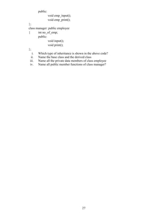 27
public:
void emp_input();
void emp_print();
};
class manager: public employee
{ int no_of_emp;
public:
void input();
void print();
};
i. Which type of inheritance is shown in the above code?
ii. Name the base class and the derived class
iii. Name all the private data members of class employee
iv. Name all public member functions of class manager?
 