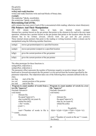 29
file.get(ch);
file.put(ch);
write() and read() function
write() and read() functions write and read blocks of binary data.
example:
file.read((char *)&obj, sizeof(obj));
file.write((char *)&obj, sizeof(obj));
Determining End of File.
eof():-returns true (non zero) if end of file is encountered while reading; otherwise return false(zero)
File Pointers And Their Manipulation
All I/O stream objects have, at least, one internal stream pointer:
ifstream has a pointer known as the get pointer that points to the element to be read in the next input
operation. ofstream has a pointer known as the put pointer that points to the location where the next
element has to be written. fstream, inherits both, the get and the put pointers.
These internal stream pointers that point to the reading or writing locations within a stream can be
manipulated using the following member functions:
The other prototype for these functions is:
seekg(offset, refposition );
seekp(offset, refposition );
The parameter offset represents the number of bytes(any negative or positive integer value for
backward or forward movement) the file pointer is to be moved from the location specified by the
parameter refposition. The refposition takes one of the following three constants defined in the ios
class.
ios::beg start of the file
ios::cur current position of the pointer
ios::end end of the file
Program to count number of words from a
text file “input.txt”
#include<fstream.h>
void main()
{ ifstream fin;
fin.open("input.txt");
char words[50]; int count=0;
while(!fin.eof())
{ fin>>words;
count++;
}
cout<<"Number of words in file is
"<<count;
fin.close();
}
Program to count number of vowels in a text
file “input.txt”
#include<fstream.h>
void main()
{
ifstream fin;
fin.open("input.txt");
char ch; int count=0;
while(!fin.eof())
{
fin.get(ch);
if(ch=='a'||ch=='e'||ch=='i'||ch=='o'||ch=='u')
count++;
}
cout<<"Number of vowels in file are "<<count;
fin.close(); }
seekg() moves get pointer(input) to a specified location
seekp() moves put pointer (output) to a specified location
tellg() gives the current position of the get pointer
tellp() gives the current position of the put pointer
 