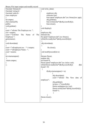 30
Binary File input output and modify record
#include<fstream.h>
#include<string.h>
#include<stdio.h>
class employee
{
int empno;
char ename[20];
public:
void getdata()
{
cout<<"nEnter The Employee no. ";
cin>>empno;
cout<<"nnEnter The Name of The
Employee ";
gets(ename);
}
void showdata()
{
cout<<"nEmployeee no. : "<<empno;
cout<<"nEmployee Name : ";
cout<<ename;
}
int returnempno()
{
return empno;
}
};
void write_data()
{
employee obj;
ofstream fout;
fout.open("employee.dat",ios::binary|ios::app);
obj.getdata();
fout.write((char*)&obj,sizeof(obj));
fout.close();
}
void display()
{
employee obj;
ifstream fin;
fin.open("employee.dat",ios::binary);
while(fin.read((char*)&obj,sizeof(obj)))
{
obj.showdata();
}
fin.close();
}
void modifyrecord(int n)
{
fstream finout;
student obj;
int found=0;
finout.open("employee.dat",ios::in|ios::out);
while(finout.read((char*)&obj,sizeof(obj)) &&
found==0)
{
if(obj.returnempno()==n)
{
obj.showdata();
cout<<"nEnter The New data of
employee";
obj.getdata();
int pos=-1*sizeof(obj);
finout.seekp(pos,ios::cur);
finout.write((char*)&obj,sizeof(obj));
found=1;
}
}
finout.close();
}
 