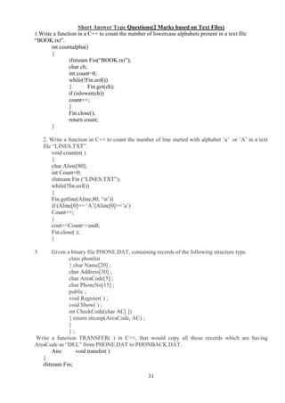31
Short Answer Type Questions(2 Marks based on Text Files)
1.Write a function in a C++ to count the number of lowercase alphabets present in a text file
“BOOK.txt”.
int countalpha()
{
ifstream Fin(“BOOK.txt”);
char ch;
int count=0;
while(!Fin.eof())
{ Fin.get(ch);
if (islower(ch))
count++;
}
Fin.close();
return count;
}
2. Write a function in C++ to count the number of line started with alphabet ‘a’ or ‘A’ in a text
file “LINES.TXT”.
void counter( )
{
char Aline[80];
int Count=0;
ifstream Fin (“LINES.TXT”);
while(!fin.eof())
{
Fin.getline(Aline,80, ‘n’))
if (Aline[0]== ‘A’||Aline[0]==’a’)
Count++;
}
cout<<Count<<endl;
Fin.close( );
}
3. Given a binary file PHONE.DAT, containing records of the following structure type.
class phonlist
{ char Name[20] ;
char Address[30] ;
char AreaCode[5] ;
char PhoneNo[15] ;
public ;
void Register( ) ;
void Show( ) ;
int CheckCode(char AC[ ])
{ return strcmp(AreaCode, AC) ;
}
} ;
Write a function TRANSFER( ) in C++, that would copy all those records which are having
AreaCode as “DEL” from PHONE.DAT to PHONBACK.DAT.
Ans: void transfer( )
{
ifstream Fin;
 