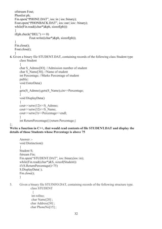 32
ofstream Fout;
Phonlist ph;
Fin.open(“PHONE.DAT”, ios::in | ios::binary);
Fout.open(“PHONBACK.DAT”, ios::out | ios:: binary);
while(Fin.read((char*)&ph, sizeof(ph)))
{
if(ph.check(“DEL”) == 0)
Fout.write((char*)&ph, sizeof(ph));
}
Fin.close();
Fout.close();
}
4. Given a binary file STUDENT.DAT, containing records of the following class Student type
class Student
{
char S_Admno[lO]; //Admission number of student
char S_Name[30]; //Name of student
int Percentage; //Marks Percentage of student
public:
void EnterData()
{
gets(S_Admno);gets(S_Name);cin>>Percentage;
}
void DisplayData()
{
cout<<setw(12)<<S_Admno;
cout<<setw(32)<<S_Name;
cout<<setw(3)<<Percentage<<endl;
}
int ReturnPercentage(){return Percentage;}
};
Write a function in C++, that would read contents of file STUDENT.DAT and display the
details of those Students whose Percentage is above 75
Answer :-
void Distinction()
{
Student S;
fstream Fin;
Fin.open(“STUDENT.DAT”, ios::binary|ios::in);
while(Fin.read((char*)&S, sizeof(Student))
if (S.ReturnPercentage()>75)
S.DisplayData( );
Fin.close();
}
5. Given a binary file STUINFO.DAT, containing records of the following structure type.
class STUDENT
{
int rollno;
char Name[20] ;
char Address[30] ;
char PhoneNo[15] ;
 