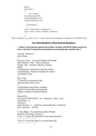 33
public ;
void enter( )
{
cin>>rollno;
cin.getline(name,20);
cin.getline(address,30);
cin,getline(phoneno,15);
}
void display( )
{
cout<<”information of student is”;
cout<<rollno<<name<<address<<phoneno;
}
} ;
Write a function stu_write( ) in C++, that would write information of students in STUINFO.DAT
Very Short Questions (1 Mark based on file pointer )
1. Observe the program segment given below carefully and fill the blanks marked as
Line 1 and Line 2 using fstream functions for performing the required task. 1
#include <fstream.h>
class Library
{
long Ano; //Ano – Accession Number of the Book
char Title[20]; //Title – Title of the Book
int Qty; //Qty – Number of Books in Library
public:
void Enter(int); //Function to enter the content
void Display(); //Function of display the content
void Buy(int Tqty)
{
Qty+=Tqty;
} //Function to increment in Qty
long GetAno() {return Ano;}
};
void BuyBook (long BANo, int BQty)
//BANo ® Ano of the book purchased
//BQty ® Number of books purchased
{
fstream File;
File. open (“STOCK.DAT”, ios: : binary|ios: : in|ios: : out);
int Position=–1;
Liberary L;
while (Position = = –1 && File. read ((char*) &L, sizeof (L)))
if (L. GetAno() = =BANo)
{
L. Buy (BQty); //To update the number of Books
Positions=File. tellg()–sizeof (L);
//Line 1: To place the file pointer to the required position.
—————————;
//Line 2: To write the object L on to the binary file
—————————;
 