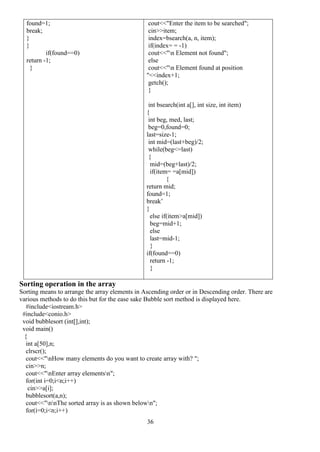 36
found=1;
break;
}
}
if(found==0)
return -1;
}
cout<<"Enter the item to be searched";
cin>>item;
index=bsearch(a, n, item);
if(index= = -1)
cout<<"n Element not found";
else
cout<<"n Element found at position
"<<index+1;
getch();
}
int bsearch(int a[], int size, int item)
{
int beg, med, last;
beg=0,found=0;
last=size-1;
int mid=(last+beg)/2;
while(beg<=last)
{
mid=(beg+last)/2;
if(item= =a[mid])
{
return mid;
found=1;
break’
}
else if(item>a[mid])
beg=mid+1;
else
last=mid-1;
}
if(found==0)
return -1;
}
Sorting operation in the array
Sorting means to arrange the array elements in Ascending order or in Descending order. There are
various methods to do this but for the ease sake Bubble sort method is displayed here.
#include<iostream.h>
#include<conio.h>
void bubblesort (int[],int);
void main()
{
int a[50],n;
clrscr();
cout<<"nHow many elements do you want to create array with? ";
cin>>n;
cout<<"nEnter array elementsn";
for(int i=0;i<n;i++)
cin>>a[i];
bubblesort(a,n);
cout<<"nnThe sorted array is as shown belown";
for(i=0;i<n;i++)
 