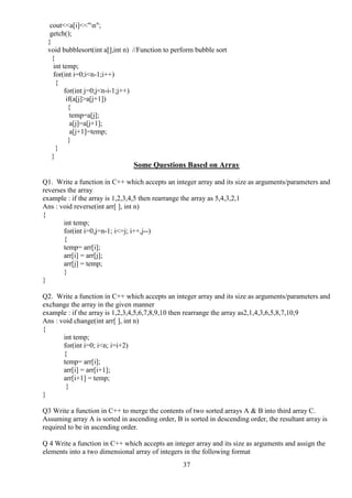 37
cout<<a[i]<<"n";
getch();
}
void bubblesort(int a[],int n) //Function to perform bubble sort
{
int temp;
for(int i=0;i<n-1;i++)
{
for(int j=0;j<n-i-1;j++)
if(a[j]>a[j+1])
{
temp=a[j];
a[j]=a[j+1];
a[j+1]=temp;
}
}
}
Some Questions Based on Array
Q1. Write a function in C++ which accepts an integer array and its size as arguments/parameters and
reverses the array
example : if the array is 1,2,3,4,5 then rearrange the array as 5,4,3,2,1
Ans : void reverse(int arr[ ], int n)
{
int temp;
for(int i=0,j=n-1; i<=j; i++,j--)
{
temp= arr[i];
arr[i] = arr[j];
arr[j] = temp;
}
}
Q2. Write a function in C++ which accepts an integer array and its size as arguments/parameters and
exchange the array in the given manner
example : if the array is 1,2,3,4,5,6,7,8,9,10 then rearrange the array as2,1,4,3,6,5,8,7,10,9
Ans : void change(int arr[ ], int n)
{
int temp;
for(int i=0; i<n; i=i+2)
{
temp= arr[i];
arr[i] = arr[i+1];
arr[i+1] = temp;
}
}
Q3 Write a function in C++ to merge the contents of two sorted arrays A & B into third array C.
Assuming array A is sorted in ascending order, B is sorted in descending order, the resultant array is
required to be in ascending order.
Q 4 Write a function in C++ which accepts an integer array and its size as arguments and assign the
elements into a two dimensional array of integers in the following format
 