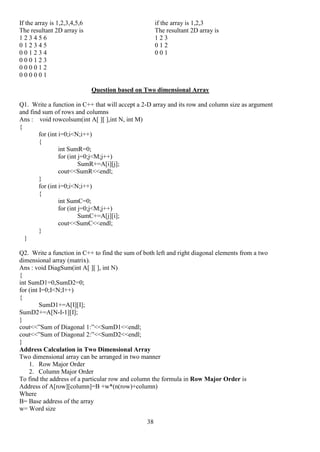 38
If the array is 1,2,3,4,5,6 if the array is 1,2,3
The resultant 2D array is The resultant 2D array is
1 2 3 4 5 6 1 2 3
0 1 2 3 4 5 0 1 2
0 0 1 2 3 4 0 0 1
0 0 0 1 2 3
0 0 0 0 1 2
0 0 0 0 0 1
Question based on Two dimensional Array
Q1. Write a function in C++ that will accept a 2-D array and its row and column size as argument
and find sum of rows and columns
Ans : void rowcolsum(int A[ ][ ],int N, int M)
{
for (int i=0;i<N;i++)
{
int SumR=0;
for (int j=0;j<M;j++)
SumR+=A[i][j];
cout<<SumR<<endl;
}
for (int i=0;i<N;i++)
{
int SumC=0;
for (int j=0;j<M;j++)
SumC+=A[j][i];
cout<<SumC<<endl;
}
}
Q2. Write a function in C++ to find the sum of both left and right diagonal elements from a two
dimensional array (matrix).
Ans : void DiagSum(int A[ ][ ], int N)
{
int SumD1=0,SumD2=0;
for (int I=0;I<N;I++)
{
SumD1+=A[I][I];
SumD2+=A[N-I-1][I];
}
cout<<”Sum of Diagonal 1:”<<SumD1<<endl;
cout<<”Sum of Diagonal 2:”<<SumD2<<endl;
}
Address Calculation in Two Dimensional Array
Two dimensional array can be arranged in two manner
1. Row Major Order
2. Column Major Order
To find the address of a particular row and column the formula in Row Major Order is
Address of A[row][column]=B +w*(n(row)+column)
Where
B= Base address of the array
w= Word size
 
