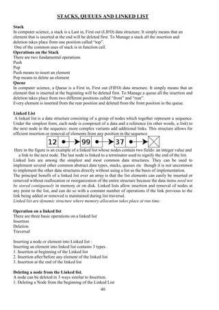 40
STACKS, QUEUES AND LINKED LIST
Stack
In computer science, a stack is a Last in, First out (LIFO) data structure. It simply means that an
element that is inserted at the end will be deleted first. To Manage a stack all the insertion and
deletion takes place from one position called “top”.
One of the common uses of stack is in function call.
Operations on the Stack
There are two fundamental operations
Push
Pop
Push means to insert an element
Pop means to delete an element
Queue
In computer science, a Queue is a First in, First out (FIFO) data structure. It simply means that an
element that is inserted at the beginning will be deleted first. To Manage a queue all the insertion and
deletion takes place from two different positions called “front” and “rear”.
Every element is inserted from the rear position and deleted from the front position in the queue.
Linked List
A linked list is a data structure consisting of a group of nodes which together represent a sequence.
Under the simplest form, each node is composed of a data and a reference (in other words, a link) to
the next node in the sequence; more complex variants add additional links. This structure allows for
efficient insertion or removal of elements from any position in the sequence.
Here in the figure is an example of a linked list whose nodes contain two fields: an integer value and
a link to the next node. The last node is linked to a terminator used to signify the end of the list.
Linked lists are among the simplest and most common data structures. They can be used to
implement several other common abstract data types, stacks, queues etc though it is not uncommon
to implement the other data structures directly without using a list as the basis of implementation.
The principal benefit of a linked list over an array is that the list elements can easily be inserted or
removed without reallocation or reorganization of the entire structure because the data items need not
be stored contiguously in memory or on disk. Linked lists allow insertion and removal of nodes at
any point in the list, and can do so with a constant number of operations if the link previous to the
link being added or removed is maintained during list traversal.
Linked list are dynamic structure where memory allocation takes place at run time.
Operation on a linked list
There are three basic operations on a linked list
Insertion
Deletion
Traversal
Inserting a node or element into Linked list :
Inserting an element into linked list contains 3 types .
1. Insertion at beginning of the Linked list
2. Insertion after/before any element of the linked list
3. Insertion at the end of the linked list
Deleting a node from the Linked list.
A node can be deleted in 3 ways similar to Insertion.
1. Deleting a Node from the beginning of the Linked List
 