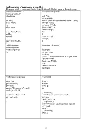 42
Implementation of queues using a linked list
The queue which is implemented using linked list is called linked queue or dynamic queue
#include<iostream.h>
#include<conio.h>
struct node
{
int data;
node * next;
};
class queue
{
node *front,*rear;
public:
queue()
{
rear=front=NULL;
}
void insqueue();
void delqueue();
void dispqueue();
};
void queue::insqueue()
{
node *ptr;
ptr=new node;
cout<<"Enter the element to be insert"<<endl;
cin>>ptr->data;
ptr->next=NULL;
if(rear==NULL)
front=rear=ptr;
else
{
rear->next=ptr;
rear=ptr;
}
}
void queue ::delqueue()
{
node *ptr;
ptr=new node;
ptr=front;
cout<<"The deleted element is "<<ptr->data;
if(front==rear)
front=rear=NULL;
else
front=front->next;
delete ptr;
}
void queue :: dispqueue()
{
node *ptr;
ptr=new node;
ptr=front;
cout<<"The queue is "<<endl;
while(ptr!=NULL)
{
cout<<ptr->data<<endl;
ptr=ptr->next;
}
}
void main()
{
clrscr();
char ans;
queue q1;
do
{
q1.insqueue();
cout<<"wish to continue "<<endl;
cin>>ans;
}while(ans=='y');
q1.dispqueue();
cout<<"Press any key to delete an element
...."<<endl;
getch();
q1.delqueue();
getch();
}
 