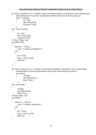 43
Some Questions based on Board Examination Linked stack & Linked Queue
Q1. Write a function in C++ to delete a node containing customer’s information, from a dynamically
allocated Queue of Customers implemented with the help of the following structure:
struct Customer
{ int CNo;
char CName[20];
Customer *Link;
};
Ans: struct Customer
{
int CNo;
char CName[20];
Customer *Link;
} *Front, *Rear, *ptr;
void DELETE()
{
if(Front = = NULL)
cout<<”n Queue Underflown”;
else
{
ptr = Front;
Front = FrontLink;
delete ptr;
}
}
Q2. Write a function in C++ to delete a node containing Book’s information, from a dynamically
allocated Stack of Books implemented with the help of the following structure.
struct Book
{ int BNo;
char BName[20];
Book *Next;
};
Ans: struct Book
{
int BNo;
char BName[20];
Book *Next;
}*Front, *Rear, *ptr;
void POP()
{
if(Front = = NULL)
cout<<”n Stack Underflown”;
else
{
ptr = Front;
Front = FrontLink;
delete ptr; }
}
 