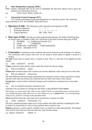 46
2. Data Manipulation Language (DML)
DML contains commands that can be used to manipulate the data base objects and to query the
databases for information retrieval.
e.g Select, Insert, Delete, Update etc.
3. Transaction Control Language (TCL)
TCL include commands to control the transactions in a data base system. The commonly
used commands in TCL are COMMIT, ROLLBACK etc.
 Operators in SQL: The following are the commonly used operators in SQL
1. Arithmetic Operators +, -, *, /
2. Relational Operators =, <, >, <=, >=, <>
3. Logical Operators OR, AND, NOT
 Data types of SQL: Just like any other programming language, the facility of defining data
of various types is available in SQL also. Following are the most common data types of SQL.
1) NUMBER e.g. Number(n,d) Number (5,2)
2) CHAR CAHR(SIZE)
3) VARCHAR / VARCHAR2 VARCHAR2(SIZE)
4) DATE DD-MON-YYYY
 Constraints: Constraints are the conditions that can be enforced on the attributes of a relation.
The constraints come in play when ever we are trying to insert, delete or update a record in a
relation.
Not null ensures that we cannot leave a column as null. That is a value has to be supplied for that
column.
e.g. name varchar(25) not null
Unique constraint means that the values under that column are always unique.
e.g. Roll_no number(3) unique
Primary key constraint means that a column can not have duplicate values and not even a null value.
e.g. Roll_no number(3) primary key
The main difference between unique and primary key constraint is that a column specified as unique
may have null value but primary key constraint does not allow null values in the column.
Foreign key is used to enforce referential integrity and is declared as a primary key in some other
table.
e.g. cust_id varchar(5) references master(cust_id)
it declares cust_id column as a foreign key that refers to cust_id field of table master.
That means we cannot insert that value in cust_id filed whose corresponding value is not present in
cust_id field of master table. Moreover we can’t delete any row in master table , if a corresponding
value of cust_id field is existing in the dependent table.
Check constraint limits the values that can be inserted into a column of a table.
e.g. marks number(3) check(marks>=0)
The above statement declares marks to be of type number and while inserting or updating the value
in marks it is ensured that its value is always greater than or equal to zero.
Default constraint is used to specify a default value to a column of a table automatically. This default
value will be used when user does not enter any value for that column.
e.g. balance number(5) default = 0
 