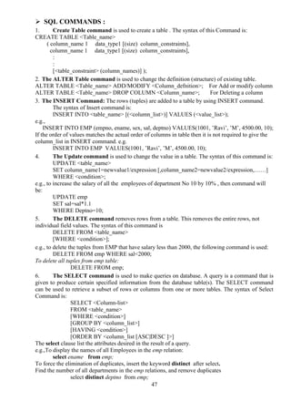 47
 SQL COMMANDS :
1. Create Table command is used to create a table . The syntax of this Command is:
CREATE TABLE <Table_name>
( column_name 1 data_type1 [(size) column_constraints],
column_name 1 data_type1 [(size) column_constraints],
:
:
[<table_constraint> (column_names)] );
2. The ALTER Table command is used to change the definition (structure) of existing table.
ALTER TABLE <Table_name> ADD/MODIFY <Column_defnition>; For Add or modify column
ALTER TABLE <Table_name> DROP COLUMN <Column_name>; For Deleting a column
3. The INSERT Command: The rows (tuples) are added to a table by using INSERT command.
The syntax of Insert command is:
INSERT INTO <table_name> [(<column_list>)] VALUES (<value_list>);
e.g.,
INSERT INTO EMP (empno, ename, sex, sal, deptno) VALUES(1001, ’Ravi’, ’M’, 4500.00, 10);
If the order of values matches the actual order of columns in table then it is not required to give the
column_list in INSERT command. e.g.
INSERT INTO EMP VALUES(1001, ’Ravi’, ’M’, 4500.00, 10);
4. The Update command is used to change the value in a table. The syntax of this command is:
UPDATE <table_name>
SET column_name1=newvalue1/expression [,column_name2=newvalue2/expression,……]
WHERE <condition>;
e.g., to increase the salary of all the employees of department No 10 by 10% , then command will
be:
UPDATE emp
SET sal=sal*1.1
WHERE Deptno=10;
5. The DELETE command removes rows from a table. This removes the entire rows, not
individual field values. The syntax of this command is
DELETE FROM <table_name>
[WHERE <condition>];
e.g., to delete the tuples from EMP that have salary less than 2000, the following command is used:
DELETE FROM emp WHERE sal<2000;
To delete all tuples from emp table:
DELETE FROM emp;
6. The SELECT command is used to make queries on database. A query is a command that is
given to produce certain specified information from the database table(s). The SELECT command
can be used to retrieve a subset of rows or columns from one or more tables. The syntax of Select
Command is:
SELECT <Column-list>
FROM <table_name>
[WHERE <condition>]
[GROUP BY <column_list>]
[HAVING <condition>]
[ORDER BY <column_list [ASC|DESC ]>]
The select clause list the attributes desired in the result of a query.
e.g.,To display the names of all Employees in the emp relation:
select ename from emp;
To force the elimination of duplicates, insert the keyword distinct after select.
Find the number of all departments in the emp relations, and remove duplicates
select distinct deptno from emp;
 