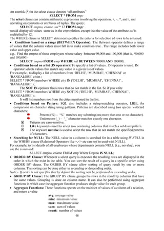 48
An asterisk (*) in the select clause denotes “all attributes”
SELECT * FROM emp;
The select clause can contain arithmetic expressions involving the operation, +, –, *, and /, and
operating on constants or attributes of tuples. The query:
SELECT empno, ename, sal * 12 FROM emp;
would display all values same as in the emp relation, except that the value of the attribute sal is
multiplied by 12.
The WHERE clause in SELECT statement specifies the criteria for selection of rows to be returned.
 Conditions based on a range (BETWEEN Operator): The Between operator defines a range
of values that the column values must fall in to make condition true . The range includes both lower
value and upper value.
e.g., Find the empno of those employees whose salary between 90,000 and 100,000 (that is, 90,000
and 100,000)
SELECT empno FROM emp WHERE sal BETWEEN 90000 AND 100000;
 Conditions based on a list (IN operator): To specify a list of values , IN operator is used. IN
operator selects values that match any value in a given list of values.
For example , to display a list of members from ‘DELHI’, ‘MUMBAI’, ‘CHENNAI’ or
‘BANGALORE’ cities :
SELECT * FROM members WHERE city IN (‘DELHI’, ‘MUMBAI’, ‘CHENNAI’ ,
‘BANGALORE’) ;
The NOT IN operator finds rows that do not match in the list. So if you write
SELECT * FROM members WHERE city NOT IN (‘DELHI’, ‘MUMBAI’, ‘CHENNAI’ ,
‘BANGALORE’) ;
It will list members not from the cities mentioned in the list.
 Conditions based on Pattern: SQL also includes a string-matching operator, LIKE, for
comparison on character string using patterns. Patterns are described using two special wildcard
characters:
Percent (%) – ‘%’ matches any substring(one,more than one or no character).
Underscore (_) – ‘_’ character matches exactly one character.
 Patterns are case-senstive.
 Like keyword is used to select row contaning columns that match a wildcard pattern.
 The keyword not like is used to select the row that do not match the specified patterns
of characters.
 Searching for NULL: The NULL value in a column is searched for in a table using IS NULL in
the WHERE clause (Relational Operators like =,<> etc can not be used with NULL).
For example, to list details of all employees whose departments contain NULL (i.e., novalue), you
use the command:
SELECT empno, ename FROM emp Where Deptno IS NULL;
 ORDER BY Clause: Whenever a select query is executed the resulting rows are displayed in the
order in which the exist in the table. You can sort the result of a query in a specific order using
ORDER BY clause. The ORDER BY clause allow sorting of query result by one or more
columns. The sorting can be done either in ascending or descending order.
Note:- If order is not specifies that by default the sorting will be performed in ascending order.
 GROUP BY Clause: The GROUP BY clause groups the rows in the result by columns that have
the same values. Grouping is done on column name. It can also be performed using aggregate
functions in which case the aggregate function produces single value for each group.
 Aggregate Functions: These functions operate on the multiset of values of a column of a relation,
and return a value
avg: average value
min: minimum value
max: maximum value
sum: sum of values
count: number of values
 