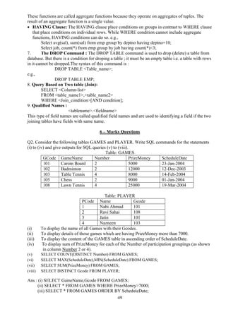 49
These functions are called aggregate functions because they operate on aggregates of tuples. The
result of an aggregate function is a single value.
 HAVING Clause: The HAVING clause place conditions on groups in contrast to WHERE clause
that place conditions on individual rows. While WHERE condition cannot include aggregate
functions, HAVING conditions can do so. e.g.,
Select avg(sal), sum(sal) from emp group by deptno having deptno=10;
Select job, count(*) from emp group by job having count(*)<3;
7. The DROP Command : The DROP TABLE command is used to drop (delete) a table from
database. But there is a condition for droping a table ; it must be an empty table i.e. a table with rows
in it cannot be dropped.The syntax of this command is :
DROP TABLE <Table_name>;
e.g.,
DROP TABLE EMP;
8. Query Based on Two table (Join):
SELECT <Column-list>
FROM <table_name1>,<table_name2>
WHERE <Join_condition>[AND condition];
9. Qualified Names :
<tablename>.<fieldname>
This type of field names are called qualified field names and are used to identifying a field if the two
joining tables have fields with same name.
6 – Marks Questions
Q2. Consider the following tables GAMES and PLAYER. Write SQL commands for the statements
(i) to (iv) and give outputs for SQL queries (v) to (viii).
Table: GAMES
GCode GameName Number PrizeMoney ScheduleDate
101 Carom Board 2 5000 23-Jan-2004
102 Badminton 2 12000 12-Dec-2003
103 Table Tennis 4 8000 14-Feb-2004
105 Chess 2 9000 01-Jan-2004
108 Lawn Tennis 4 25000 19-Mar-2004
Table: PLAYER
PCode Name Gcode
1 Nabi Ahmad 101
2 Ravi Sahai 108
3 Jatin 101
4 Nazneen 103
(i) To display the name of all Games with their Gcodes.
(ii) To display details of those games which are having PrizeMoney more than 7000.
(iii) To display the content of the GAMES table in ascending order of ScheduleDate.
(iv) To display sum of PrizeMoney for each of the Number of participation groupings (as shown
in column Number 2 or 4).
(v) SELECT COUNT(DISTINCT Number) FROM GAMES;
(vi) SELECT MAX(ScheduleDate),MIN(ScheduleDate) FROM GAMES;
(vii) SELECT SUM(PrizeMoney) FROM GAMES;
(viii) SELECT DISTINCT Gcode FROM PLAYER;
Ans : (i) SELECT GameName,Gcode FROM GAMES;
(ii) SELECT * FROM GAMES WHERE PrizeMoney>7000;
(iii) SELECT * FROM GAMES ORDER BY ScheduleDate;
 