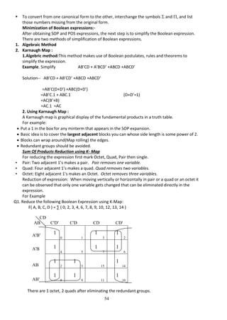 54
 To convert from one canonical form to the other, interchange the symbols  and , and list
those numbers missing from the original form.
Minimization of Boolean expressions:-
After obtaining SOP and POS expressions, the next step is to simplify the Boolean expression.
There are two methods of simplification of Boolean expressions.
1. Algebraic Method
2. Karnaugh Map :
1.Algebric method:This method makes use of Boolean postulates, rules and theorems to
simplify the expression.
Example. Simplify AB’CD + A’BCD’ +ABCD +ABCD’
Solution-- AB’CD + AB’CD’ +ABCD +ABCD’
=AB’C(D+D’) +ABC(D+D’)
=AB’C.1 + ABC.1 (D+D’=1)
=AC(B’+B)
=AC.1 =AC
2. Using Karnaugh Map :
A Karnaugh map is graphical display of the fundamental products in a truth table.
For example:
 Put a 1 in the box for any minterm that appears in the SOP expansion.
 Basic idea is to cover the largest adjacent blocks you can whose side length is some power of 2.
 Blocks can wrap around(Map rolling) the edges.
 Redundant groups should be avoided.
Sum Of Products Reduction using K- Map
For reducing the expression first mark Octet, Quad, Pair then single.
• Pair: Two adjacent 1’s makes a pair. Pair removes one variable.
• Quad: Four adjacent 1’s makes a quad. Quad removes two variables.
• Octet: Eight adjacent 1’s makes an Octet. Octet removes three variables.
Reduction of expression: When moving vertically or horizontally in pair or a quad or an octet it
can be observed that only one variable gets changed that can be eliminated directly in the
expression.
For Example
Q1. Reduce the following Boolean Expression using K-Map:
F( A, B, C, D ) = ∑ ( 0, 2, 3, 4, 6, 7, 8, 9, 10, 12, 13, 14 )
There are 1 octet, 2 quads after eliminating the redundant groups.
CD
AB C'D' C'D CD CD'
1
0 1
1
3
1
2
1
4 5
1
7
1
6
1
12
1
13 15
1
14
1
8
1
9 11
1
10
A'B'
A'B
AB
AB'
 