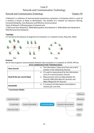 56
Unit-V
Network and Communication Technology
Network and Communication Technology Chapter: 09
A Network is a collection of interconnected autonomous computers. A Computer which is a part of
a network is known as Node or Workstation. The benefits of a network are Resource Sharing,
Increased Reliability, Cost Reduction and Effective Communication.
Types of Network: Following types of network exist
1 LAN (Local Area Network) 2. MAN (Metropolitan Area Network 3. WAN (Wide Area Network) 4.
PAN (Personal Area Network)
Topology:
It is termed as the physical arrangement of computers in a network viz Bus, Ring, Star, Mesh
Star Bus ring
Protocol
Set of rules to govern communication between two computers in a network viz TCP/IP, PPP etc
DATA COMMUNICATION TERMINOLOGIES
Data channel
 The information / data carry from one end to
another in the network by channel.
Baud & bits per second (bps)
 It’s used to measurement for the information
carry of a communication channel.
 Measurement Units are Kbps (kilobits Per
Second), KBPS (Kilo Byte Per Second), and
Mbps (Mega bits Per Second )
Bandwidth
 It is amount of information transmitted or
receives per unit time.
Transmission Media
Server
Server
Server
 