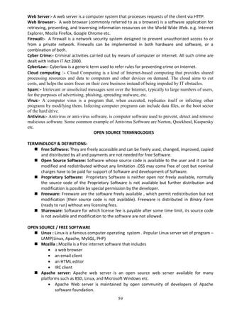 59
Web Server:- A web server is a computer system that processes requests of the client via HTTP.
Web Browser:- A web browser (commonly referred to as a browser) is a software application for
retrieving, presenting, and traversing information resources on the World Wide Web. e.g. Internet
Explorer, Mozila Firefox, Google Chrome etc.
Firewall:- A firewall is a network security system designed to prevent unauthorized access to or
from a private network. Firewalls can be implemented in both hardware and software, or a
combination of both.
Cyber Crime:- Criminal activities carried out by means of computer or Internet. All such crime are
dealt with Indian IT Act 2000.
CyberLaw:- Cyberlaw is a generic term used to refer rules for preventing crime on Internet.
Cloud computing :- Cloud Computing is a kind of Internet-based computing that provides shared
processing resources and data to computers and other devices on demand. The cloud aims to cut
costs, and helps the users focus on their core business instead of being impeded by IT obstacles.
Spam:- Irrelevant or unsolicited messages sent over the Internet, typically to large numbers of users,
for the purposes of advertising, phishing, spreading malware, etc.
Virus:- A computer virus is a program that, when executed, replicates itself or infecting other
programs by modifying them. Infecting computer programs can include data files, or the boot sector
of the hard drive.
Antivirus:- Antivirus or anti-virus software, is computer software used to prevent, detect and remove
malicious software. Some common example of Antivirus Software are Norton, Quickheal, Kasparsky
etc.
OPEN SOURCE TERMINOLOGIES
TERMINOLOGY & DEFINITIONS:
 Free Software: They are freely accessible and can be freely used, changed, improved, copied
and distributed by all and payments are not needed for free Software.
 Open Source Software: Software whose source code is available to the user and it can be
modified and redistributed without any limitation .OSS may come free of cost but nominal
charges have to be paid for support of Software and development of Software.
 Proprietary Software: Proprietary Software is neither open nor freely available, normally
the source code of the Proprietary Software is not available but further distribution and
modification is possible by special permission by the developer.
 Freeware: Freeware are the software freely available , which permit redistribution but not
modification (their source code is not available). Freeware is distributed in Binary Form
(ready to run) without any licensing fees.
 Shareware: Software for which license fee is payable after some time limit, its source code
is not available and modification to the software are not allowed.
OPEN SOURCE / FREE SOFTWARE
 Linux : Linux is a famous computer operating system . Popular Linux server set of program –
LAMP(Linux, Apache, MySQL, PHP)
 Mozilla : Mozilla is a free internet software that includes
 a web browser
 an email client
 an HTML editor
 IRC client
 Apache server: Apache web server is an open source web server available for many
platforms such as BSD, Linux, and Microsoft Windows etc.
 Apache Web server is maintained by open community of developers of Apache
software foundation.
 