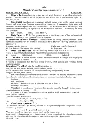 6
Unit-I
Objective Oriented Programming in C++
Revision Tour of Class XI Chapter: 01
 Keywords: Keywords are the certain reserved words that convey a special meaning to the
compiler. These are reserve for special purpose and must not be used as identifier name.eg for , if,
else , this , do, etc.
 Identifiers: Identifiers are programmer defined names given to the various program
elements such as variables, functions, arrays, objects, classes, etc.. It may contain digits, letters and
underscore, and must begin with a letter or underscore. C++ is case sensitive as it treats upper and
lower case letters differently. A keyword can not be used as an identifiers. The following are some
valid identifiers:
Pen time580 s2e2r3 _dos _HJI3_JK
 Data Types in C++: Data types are means to identify the types of data and associated
operations of handling it. Data types in C++ are of two types:
1. Fundamental or Built-in data types: These data types are already known to compiler. These
are the data types those are not composed of other data types. There are following fundamental data
types in C++:
(i) int data type (for integer) (ii) char data type (for characters)
(iii) float data type (for floating point numbers) (iv) double data type
 Data Type Modifiers: There are following four data type modifiers in C++ , which may
be used to modify the fundamental data types to fit various situations more precisely:
(i) signed (ii) unsigned (iii) long (iv) short
 Variables: A named memory location, whose contains can be changed with in program
execution is known as variable. OR
A variable is an identifier that denotes a storage location, which contains can be varied during
program execution.
Declaration of Variables: Syntax for variable declaration is:
datatypes variable_name1, variable_name2, variable_name3,……………. ;
We can also initialize a variable at the time of declaration by using following syntax:
datatypes variable_name = value;
In C++ both the declaration and initialization of a variable can be done simultaniouly at the
place where the variable is used first time this feature is known as dynamic initialization. e.g.,
float avg;
avg = sum/count;
then above two statements can be combined in to one as follows:
float avg = sum/count;
 Constant: A named memory location, whose contains cannot be changed with in program
execution is known as constant. OR
A constant is an identifier that denotes a storage location, which contains cannot be varied
during program execution.
Syntax for constant declaration is:
const datatypes constant_name = value ;
e.g., const float pi = 3,14f ;
 Conditional operator ( ? : ):
The conditional operator (? :) is a ternary operator i.e., it require three operands. The general form of
conditional operator is:
expression1? expression2: expression3 ;
Where expression1 is a logical expression , which is either true or false.
If expression1 evaluates to true i.e., 1, then the value of whole expression is the value of expression2,
otherwise, the value of the whole expression is the value of expression3. For example
min = a<b? a : b ;
 