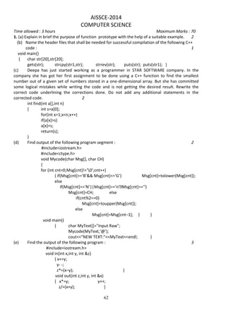 62
AISSCE-2014
COMPUTER SCIENCE
Time allowed : 3 hours Maximum Marks : 70
1. (a) Explain in brief the purpose of function prototype with the help of a suitable example. 2
(b) Name the header files that shall be needed for successful compilation of the following C++
code : 1
void main()
{ char str[20],str[20];
gets(str); strcpy(str1,str); strrev(str); puts(str); puts(str1); }
(c) Deepa has just started working as a programmer in STAR SOFTWARE company. In the
company she has got her first assignment to be done using a C++ function to find the smallest
number out of a given set of numbers stored in a one-dimensional array. But she has committed
some logical mistakes while writing the code and is not getting the desired result. Rewrite the
correct code underlining the corrections done. Do not add any additional statements in the
corrected code. 2
int find(int a[],int n)
{ int s=a[0];
for(int x=1;x<n;x++)
if(a[x]>s)
a[x]=s;
return(s);
}
(d) Find output of the following program segment : 2
#include<iostream.h>
#include<ctype.h>
void Mycode(char Msg[], char CH)
{
for (int cnt=0;Msg[cnt]!=‘0’;cnt++)
{ if(Msg[cnt]>=‘B’&& Msg[cnt]<=‘G’) Msg[cnt]=tolower(Msg[cnt]);
else
if(Msg[cnt]==‘N’||Msg[cnt]==‘n’ Msg[cnt]==‘’)
Msg[cnt]=CH; else
if(cnt%2==0)
Msg[cnt]=toupper(Msg[cnt]);
else
Msg[cnt]=Msg[cnt–1]; } }
void main()
{ char MyText[]="Input Raw";
Mycode(MyText,‘@’);
cout<<"NEW TEXT:"<<MyText<<endl; }
(e) Find the output of the following program : 3
#include<iostream.h>
void in(int x,int y, int &z)
{ x+=y;
y- -;
z*=(x–y); }
void out(int z,int y, int &x)
{ x*=y; y++;
z/=(x+y); }
 
