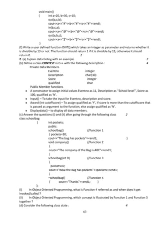 63
void main()
{ int a=20, b=30, c=10;
out(a,c,b);
cout<<a<<"#"<<b<<"#"<<c<<"#"<<endl;
in(b,c,a);
cout<<a<<"@"<<b<<"@"<<c<<"@"<<endl;
out(a,b,c);
cout<<a<<"$"<<b<<"$"<<c<<"$"<<endl;
}
(f) Write a user defined function DIVT() which takes an integer as parameter and returns whether it
is divisible by 13 or not. The function should return 1 if it is divisible by 13, otherwise it should
return 0. 2
2. (a) Explain data hiding with an example. 2
(b) Define a class CONTEST in C++ with the following description : 4
Private Data Members
Eventno integer
Description char(30)
Score integer
qualified char
Public Member functions
● A constructor to assign initial values Eventno as 11, Description as ‘‘School level’’, Score as
100, qualified as ‘N’.
● Input() – To take the input for Eventno, description and score.
● Award (int cutoffscore) – To assign qualified as ‘Y’, if score is more than the cutoffscore that
is passed as argument to the function, else assign qualified as ‘N’.
● Displaydata() – to display all data members.
(c) Answer the questions (i) and (ii) after going through the following class 2
class schoolbag
{ int pockets;
public:
schoolbag() //Function 1
{ pockets=30;
cout<<"The bag has pockets"<<end1; }
void company() //Function 2
{
cout<<"The company of the Bag is ABC"<<end1;
}
schoolbag(int D) //Function 3
{
pockets=D;
cout<<"Now the Bag has pockets"<<pockets<<end1;
}
~schoolbag() //Function 4
{ cout<<"Thanks"<<end1; }
};
(i) In Object Oriented Programming, what is Function 4 referred as and when does it get
invoked/called ?
(ii) In Object Oriented Programming, which concept is illustrated by Function 1 and Function 3
together ?
(d) Consider the following class state : 4
 