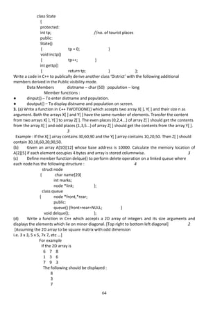 64
class State
{
protected:
int tp; //no. of tourist places
public:
State()
{ tp = 0; }
void inctp()
{ tp++; }
int gettp()
{ return tp; } };
Write a code in C++ to publically derive another class ‘District’ with the following additional
members derived in the Public visibility mode.
Data Members distname – char (50) population – long
Member functions :
● dinput() – To enter distname and population.
● doutput() – To display distname and population on screen.
3. (a) Write a function in C++ TWOTOONE() which accepts two array X[ ], Y[ ] and their size n as
argument. Both the arrays X[ ] and Y[ ] have the same number of elements. Transfer the content
from two arrays X[ ], Y[ ] to array Z[ ]. The even places (0,2,4...) of array Z[ ] should get the contents
from the array X[ ] and odd places (1,3,5...) of array Z[ ] should get the contents from the array Y[ ].
3
Example : If the X[ ] array contains 30,60,90 and the Y[ ] array contains 10,20,50. Then Z[ ] should
contain 30,10,60,20,90,50.
(b) Given an array A[10][12] whose base address is 10000. Calculate the memory location of
A[2][5] if each element occupies 4 bytes and array is stored columnwise. 3
(c) Define member function delque() to perform delete operation on a linked queue where
each node has the following structure : 4
struct node
{ char name[20]
int marks;
node *link; };
class queue
{ node *front,*rear;
public:
queue() {front=rear=NULL; }
void delque(); };
(d) Write a function in C++ which accepts a 2D array of integers and its size arguments and
displays the elements which lie on minor diagonal. [Top right to bottom left diagonal] 2
[Assuming the 2D array to be square matrix with odd dimension
i.e. 3 x 3, 5 x 5, 7x 7, etc ...]
For example
If the 2D array is
6 7 8
1 3 6
7 9 3
The following should be displayed :
8
3
7
 