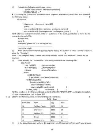 65
(e) Evaluate the following postfix expression : 2
(show status of Stack after each operation)
100,40,8,/,20,10,–,+,*
4. (a) A binary file ‘‘games.dat’’ contains data of 10 games where each game’s data is an object of
the following class : 1
class game
{
int gameno; char game_name[20];
public:
void enterdetails() {cin>>gameno; gets(game_name); }
void enterdetails() {cout<<gameno<<endl<<game_name; } };
With reference to this information, write C++ statement in the blank given below to move the file
pointer to the end of file.
ifstream ifile;
game G;
ifile.open("games.dat",ios::binary|ios::in);
___________________________________
cout<<ifile.tellg();
(b) Write a function Countaroma() to count and display the number of times ‘‘Aroma’’ occurs in
a text file ‘‘Cook.txt’’. 2
Note : Only complete word ‘‘Aroma’’ should be counted. Words like ‘‘Aromatic’’ should not be
counted.
(c) Given a binary file ‘‘SPORTS.DAT’’ containing records of the following class : 3
class Player
{ char PNO[10]; //player number
char Name[20]; //Name of player
int rank; //rank of the player
public:
void EnterData()
{ gets(PNO); gets(Name);cin>>rank; }
void DisplayData()
{ cout<<setw(12)<<PNO;
cout<<setw(32)<<Name;
cout<<setw(3)<<rank<<endl; }
int Ret_rank() { return rank; } };
Write a function in C++ that would read contents of the file ‘‘SPORTS.DAT’’ and display the details
of those players whose rank is above 500.
5. (a) Observe the following table and answer the parts (i) and (ii) : 2
Table : Store
ItemCode Item Qty Rate
10 Gel Pen Classic 1150 25
11 Sharpener 1500 10
12 Ball Pen 0.5 1600 12
13 Eraser 1600 5
15 Ball Pen 0.25 800 20
(i) In the above table, can we have Qty as primary key.[Answer as yes/no]. Justify your answer.
 